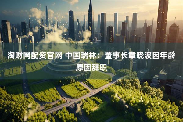 淘财网配资官网 中国瑞林：董事长章晓波因年龄原因辞职