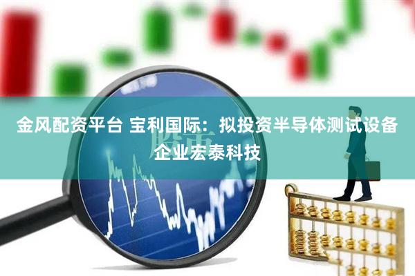 金风配资平台 宝利国际：拟投资半导体测试设备企业宏泰科技