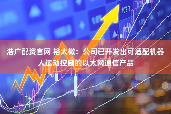 浩广配资官网 裕太微：公司已开发出可适配机器人运动控制的以太网通信产品