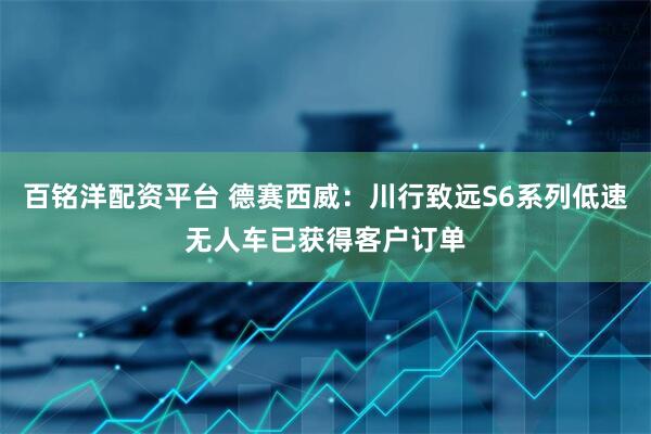 百铭洋配资平台 德赛西威：川行致远S6系列低速无人车已获得客户订单