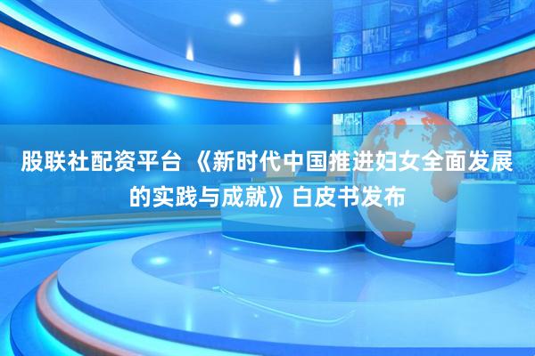 股联社配资平台 《新时代中国推进妇女全面发展的实践与成就》白皮书发布
