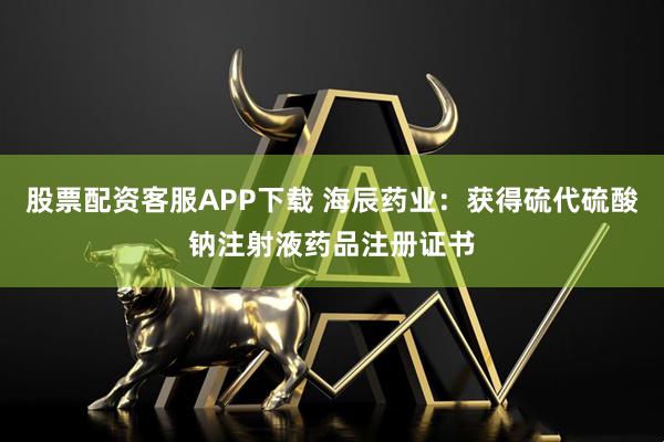 股票配资客服APP下载 海辰药业：获得硫代硫酸钠注射液药品注册证书