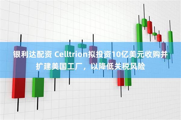 银利达配资 Celltrion拟投资10亿美元收购并扩建美国工厂，以降低关税风险