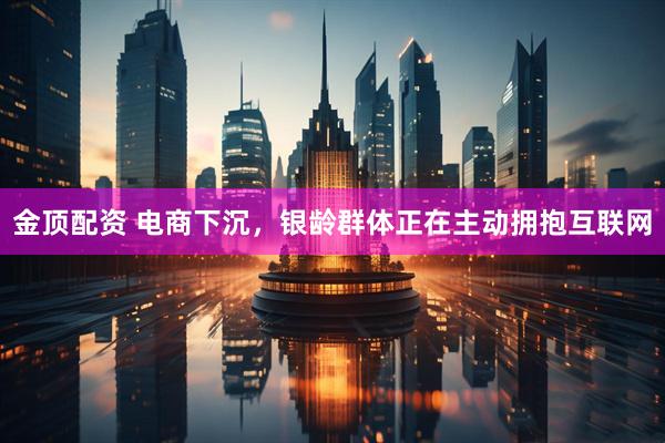 金顶配资 电商下沉，银龄群体正在主动拥抱互联网
