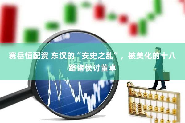 赛岳恒配资 东汉的“安史之乱”，被美化的十八路诸侯讨董卓