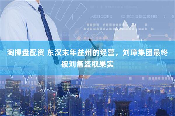 淘操盘配资 东汉末年益州的经营，刘璋集团最终被刘备盗取果实