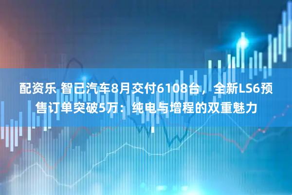 配资乐 智己汽车8月交付6108台，全新LS6预售订单突破5万：纯电与增程的双重魅力