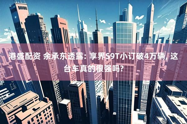 港盛配资 余承东透露: 享界S9T小订破4万辆, 这台车真的很强吗?