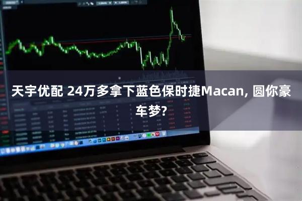 天宇优配 24万多拿下蓝色保时捷Macan, 圆你豪车梦?