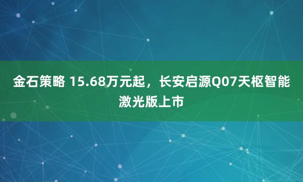金石策略 15.68万元起，长安启源Q07天枢智能激光版上市