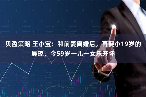 贝盈策略 王小宝：和前妻离婚后，再娶小19岁的吴琼，今59岁一儿一女乐开怀