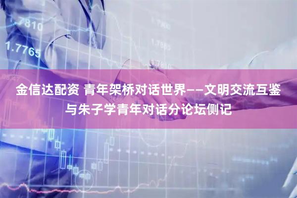 金信达配资 青年架桥对话世界——文明交流互鉴与朱子学青年对话分论坛侧记