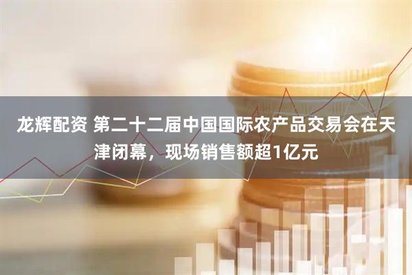 龙辉配资 第二十二届中国国际农产品交易会在天津闭幕，现场销售额超1亿元